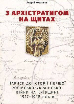 З Архістратигом на щитах. Нариси до історії Першої російсько-української війни на Київщині 1917-1918 років З Архістратигом на щитах. Нариси до історії Першої російсько-української війни на Київщині 1917-1918 років
