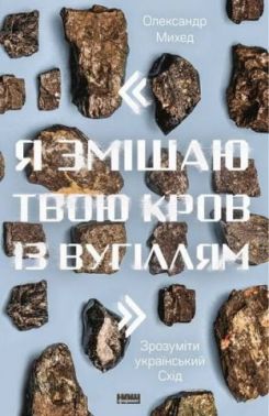 Я змішаю твою кров із вугіллям. Зрозуміти український Схід Авт: Олександр Михед Вид-во: Наш Формат