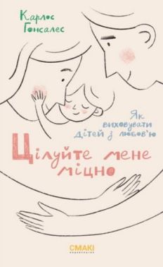 ЦІлуйте мене міцно. Як виховати дітей з любов'ю ЦІлуйте мене міцно. Як виховати дітей з любов'ю