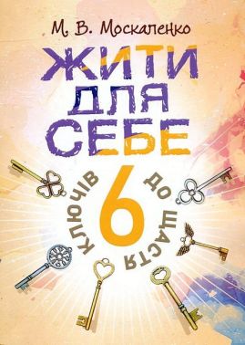 Жити для себе 6 ключів до щастя Авт: М.В. Москаленко Вид-во: Сварог - Бізнес, Економіка і Саморозвиток